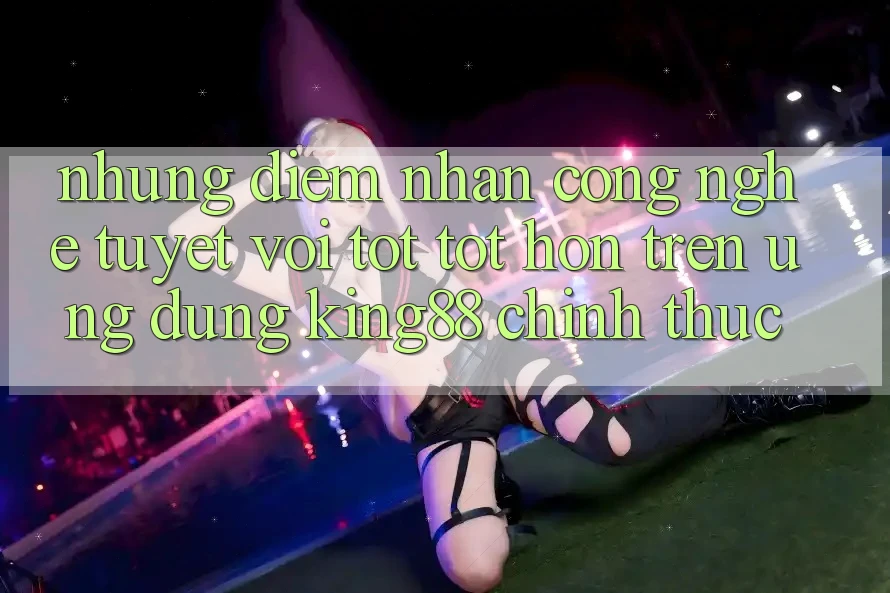 Những Điểm Nhấn Công Nghệ Tuyệt vời tốt tốt hơn Trên Ứng Dụng King88 Chính Thức