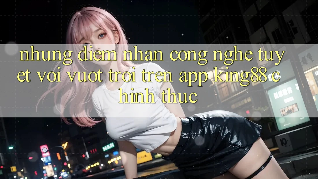 Những Điểm Nhấn Công Nghệ Tuyệt vời vượt trội Trên App King88 Chính Thức