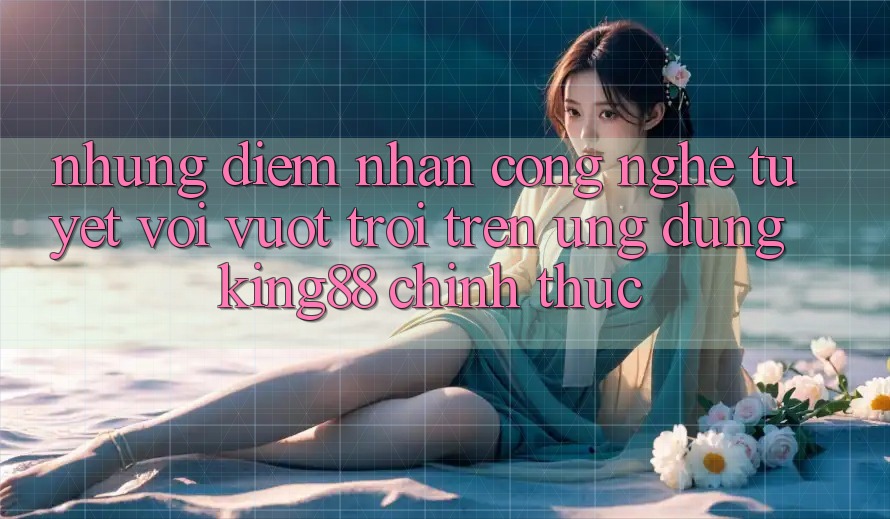 Những Điểm Nhấn Công Nghệ Tuyệt vời vượt trội Trên Ứng Dụng King88 Chính Thức