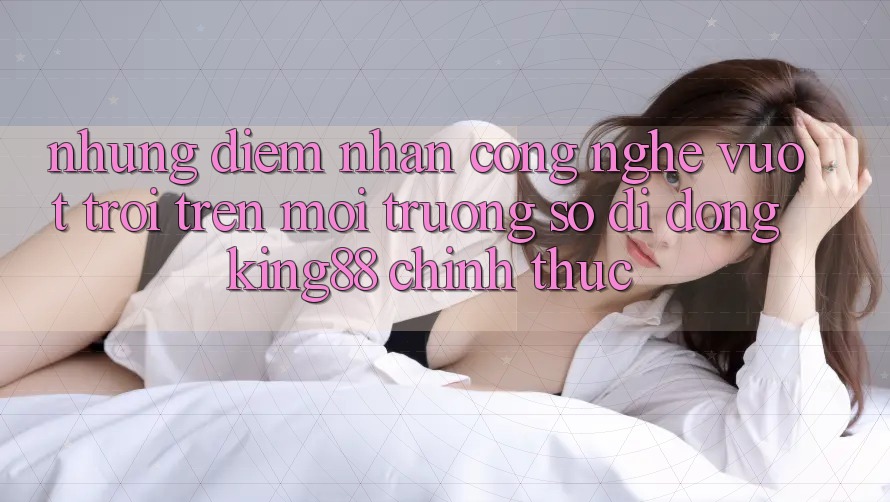 Những Điểm Nhấn Công Nghệ Vượt Trội Trên Môi trường số di động King88 Chính Thức