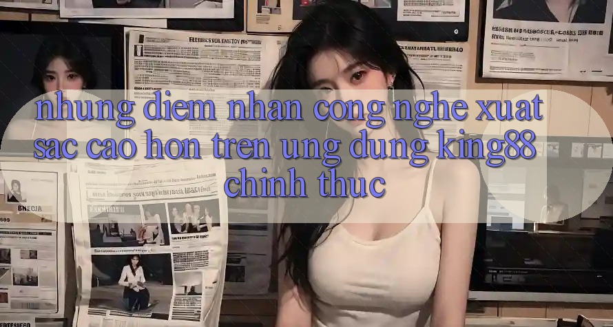 Những Điểm Nhấn Công Nghệ Xuất sắc cao hơn Trên Ứng Dụng King88 Chính Thức