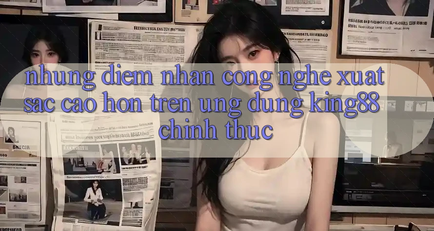 Những Điểm Nhấn Công Nghệ Xuất sắc cao hơn Trên Ứng Dụng King88 Chính Thức
