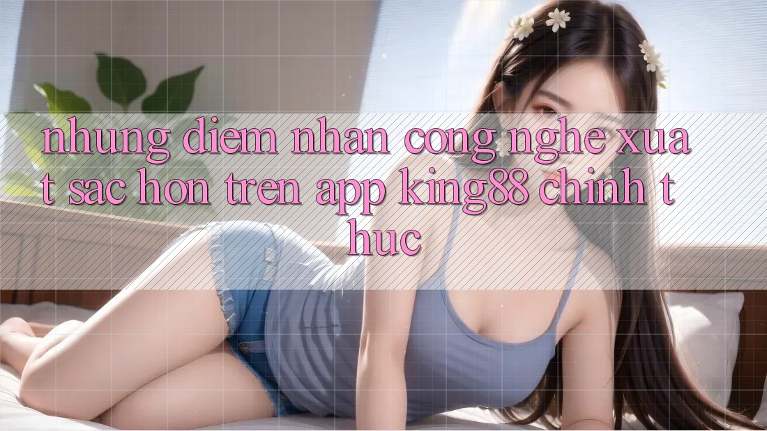 Những Điểm Nhấn Công Nghệ Xuất sắc hơn Trên App King88 Chính Thức