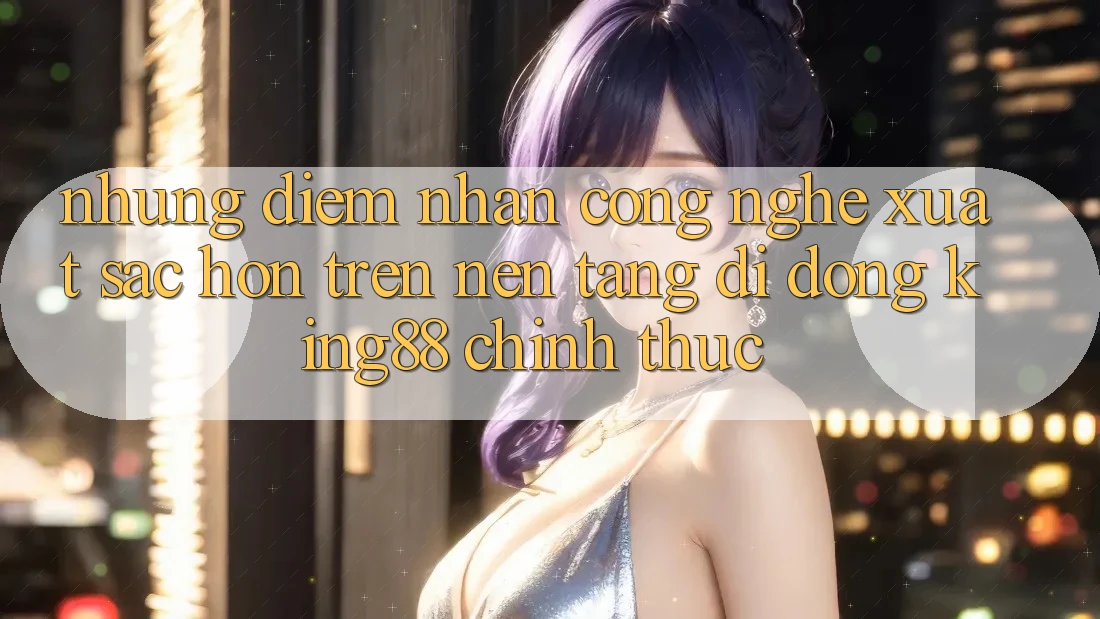 Những Điểm Nhấn Công Nghệ Xuất sắc hơn Trên Nền tảng di động King88 Chính Thức