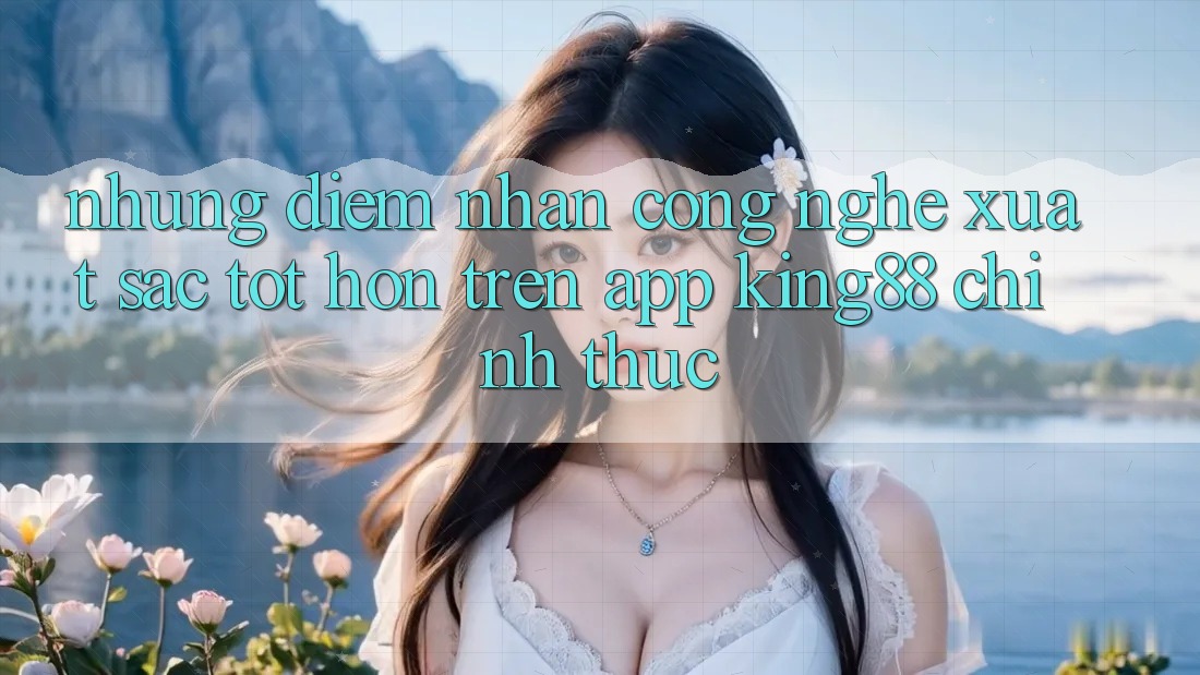 Những Điểm Nhấn Công Nghệ Xuất sắc tốt hơn Trên App King88 Chính Thức