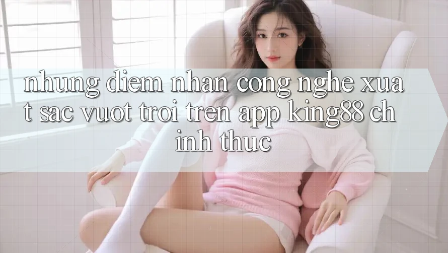 Những Điểm Nhấn Công Nghệ Xuất sắc vượt trội Trên App King88 Chính Thức