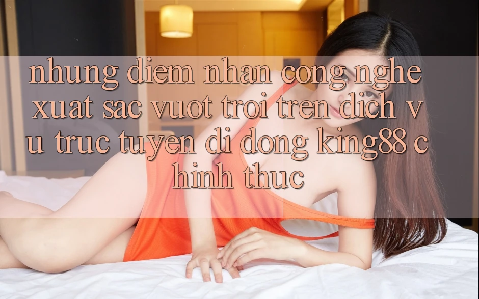 Những Điểm Nhấn Công Nghệ Xuất sắc vượt trội Trên Dịch vụ trực tuyến di động King88 Chính Thức