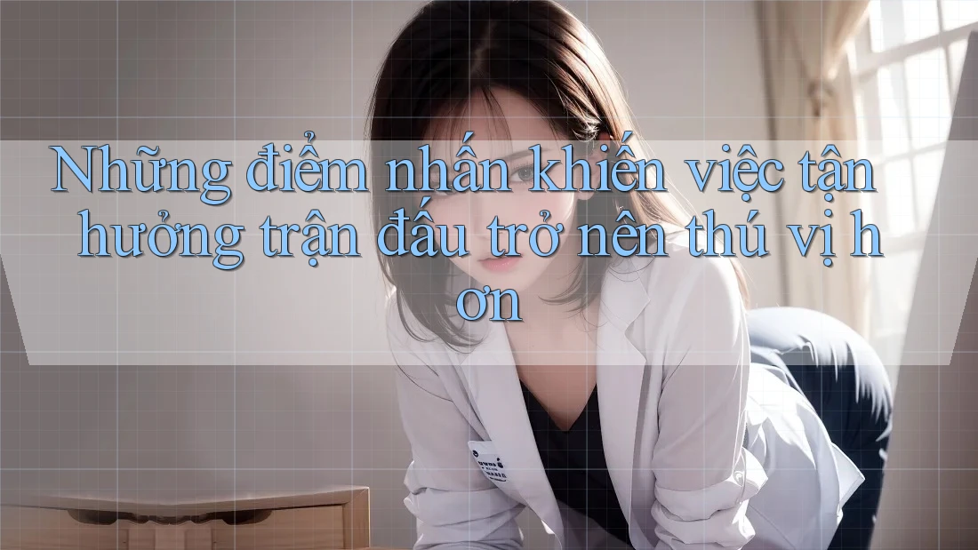 Những điểm nhấn khiến việc tận hưởng trận đấu trở nên thú vị hơn