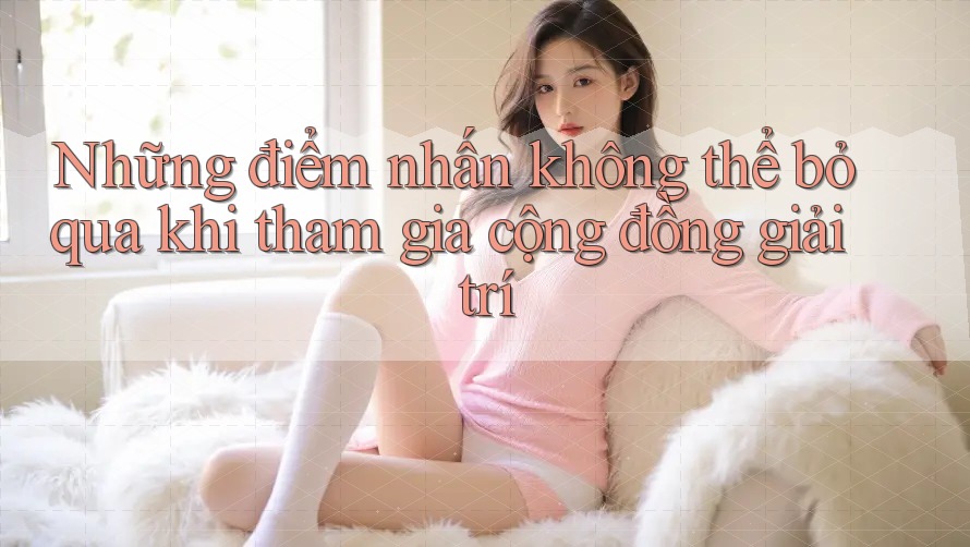 Những điểm nhấn không thể bỏ qua khi tham gia cộng đồng giải trí