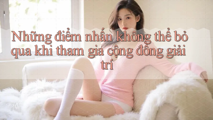 Những điểm nhấn không thể bỏ qua khi tham gia cộng đồng giải trí