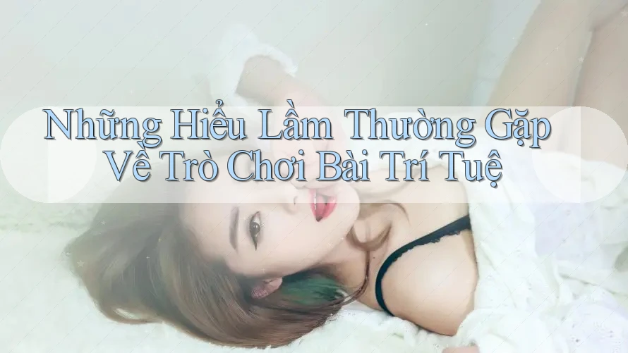 Những Hiểu Lầm Thường Gặp Về Trò Chơi Bài Trí Tuệ