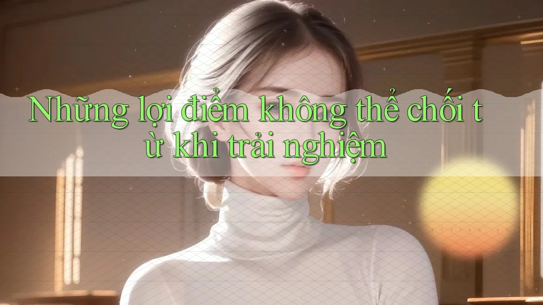 Những lợi điểm không thể chối từ khi trải nghiệm Những lợi điểm không thể chối từ khi trải nghiệm