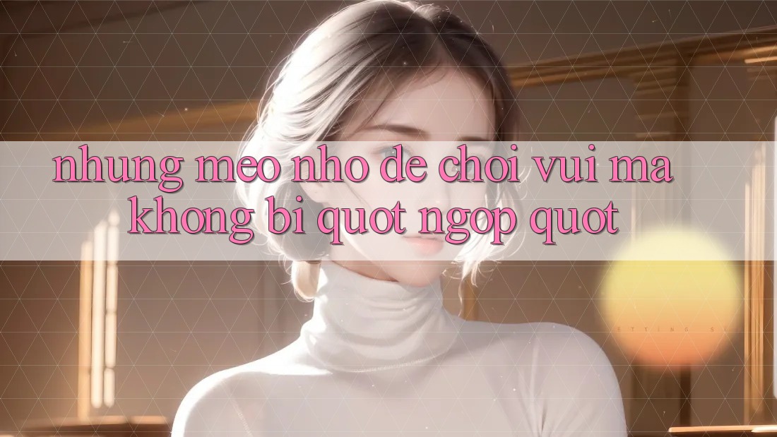 Những mẹo nhỏ để chơi vui mà không bị " ngợp"