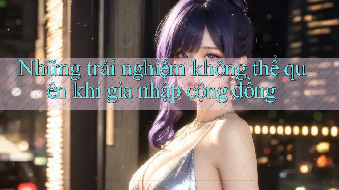 Những trải nghiệm không thể quên khi gia nhập cộng đồng