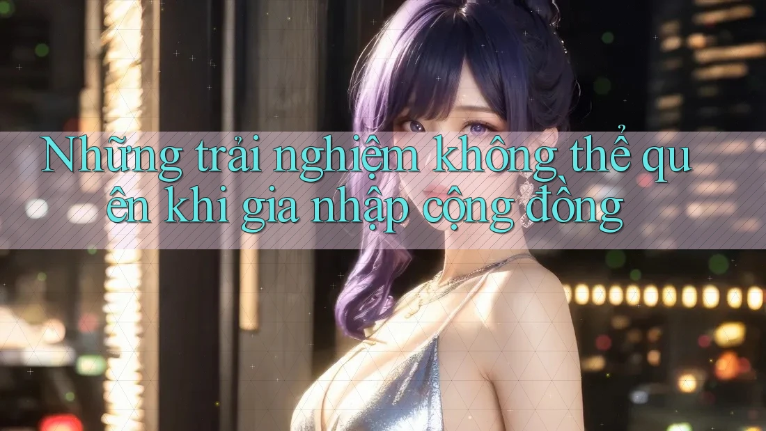 Những trải nghiệm không thể quên khi gia nhập cộng đồng