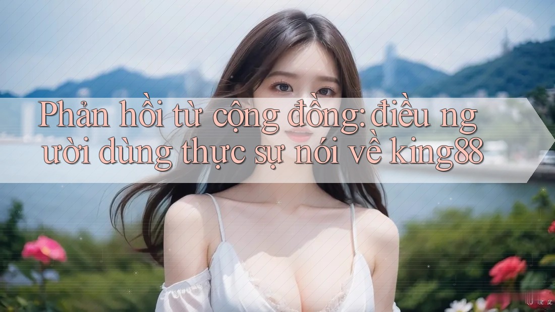 Phản hồi từ cộng đồng: điều người dùng thực sự nói về king88