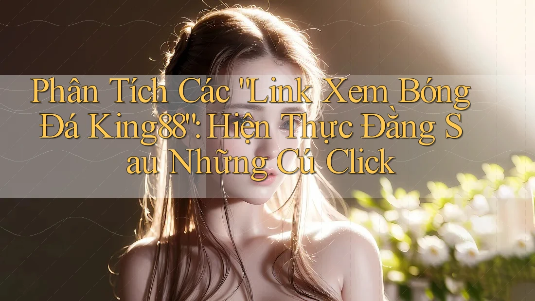 Phân Tích Các “Link Xem Bóng Đá King88”: Hiện Thực Đằng Sau Những Cú Click