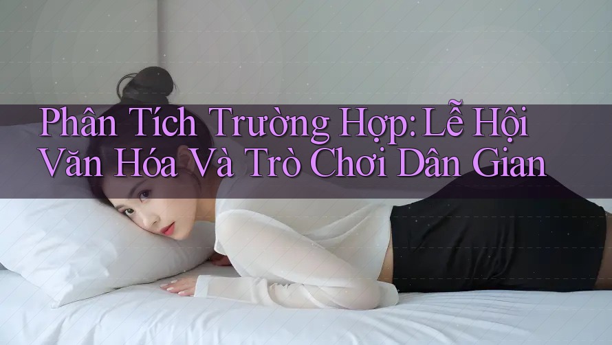 Phân Tích Trường Hợp: Lễ Hội Văn Hóa Và Trò Chơi Dân Gian