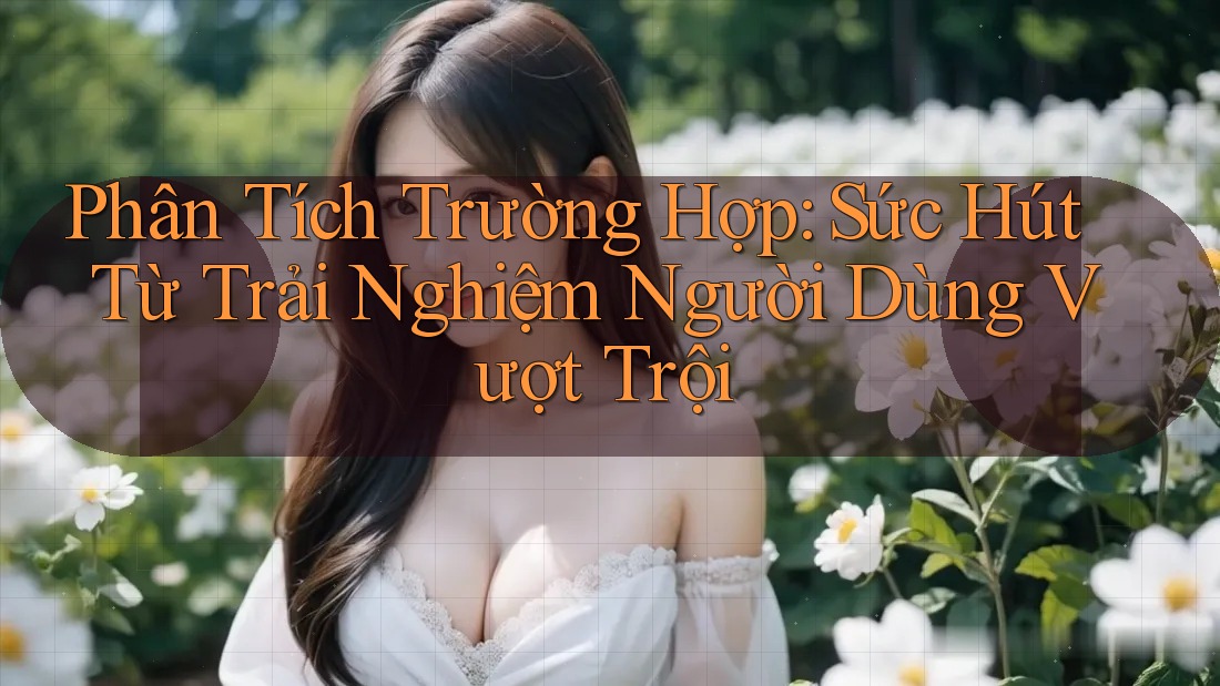 Phân Tích Trường Hợp: Sức Hút Từ Trải Nghiệm Người Dùng Vượt Trội
