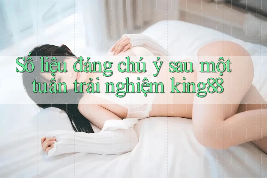 Số liệu đáng chú ý sau một tuần trải nghiệm king88