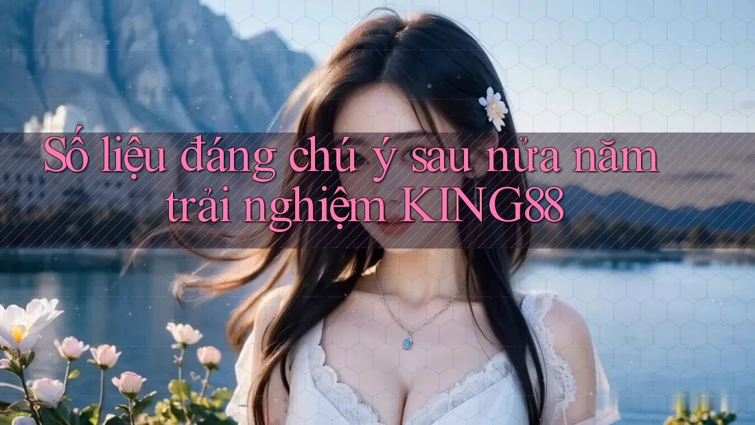 Số liệu đáng chú ý sau nửa năm trải nghiệm KING88