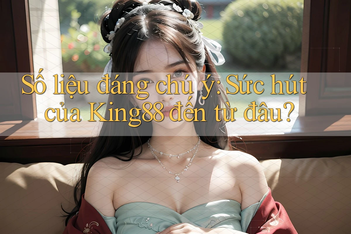 Số liệu đáng chú ý: Sức hút của King88 đến từ đâu?
