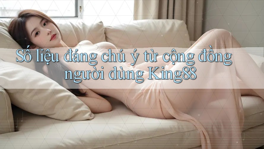 Số liệu đáng chú ý từ cộng đồng người dùng King88
