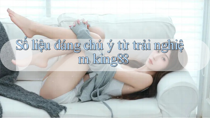 Số liệu đáng chú ý từ trải nghiệm king88