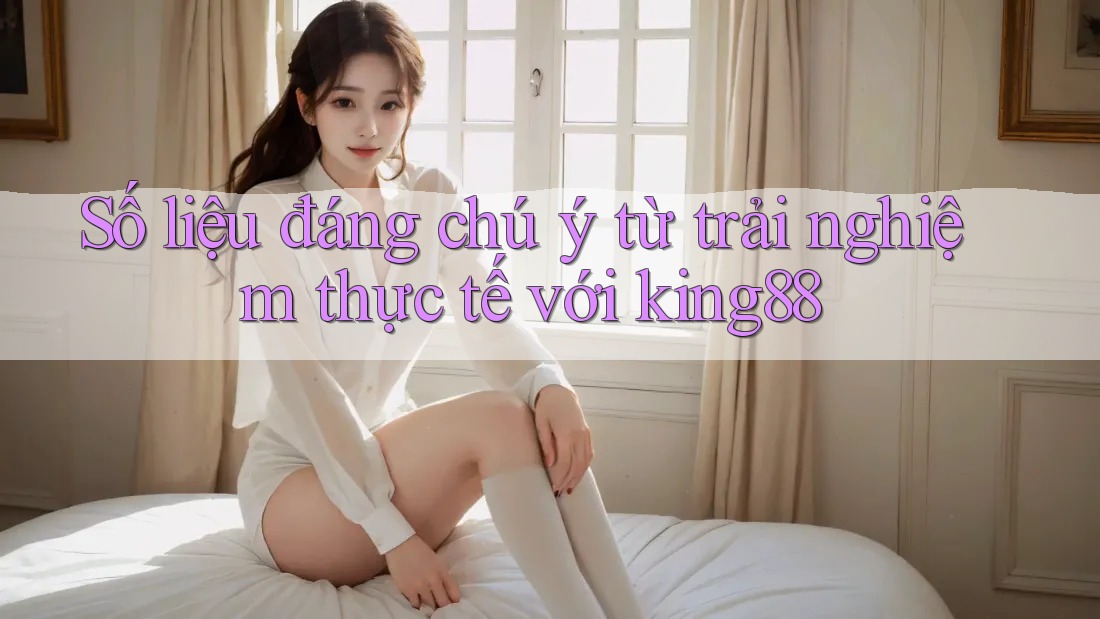 Số liệu đáng chú ý từ trải nghiệm thực tế với king88