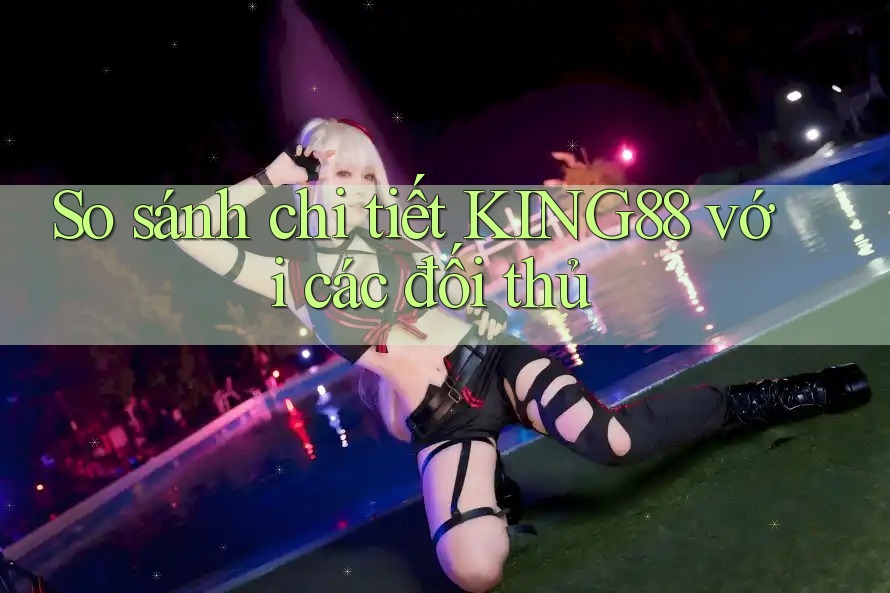 So sánh chi tiết KING88 với các đối thủ