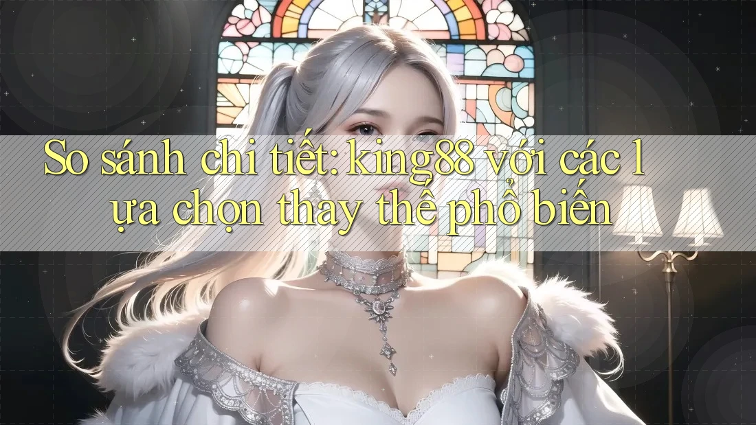 So sánh chi tiết: king88 với các lựa chọn thay thế phổ biến