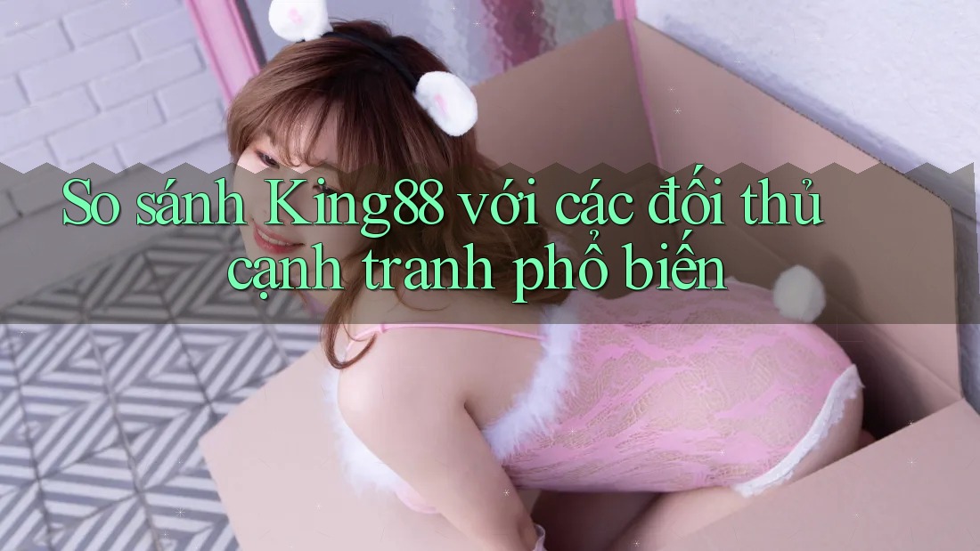 So sánh King88 với các đối thủ cạnh tranh phổ biến