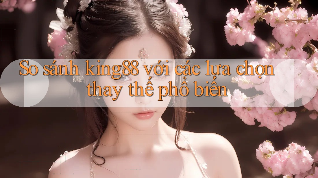 So sánh King88 với các lựa chọn thay thế phổ biến
