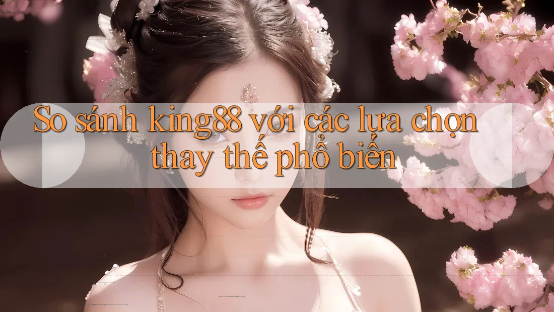 So sánh king88 với các lựa chọn thay thế phổ biến