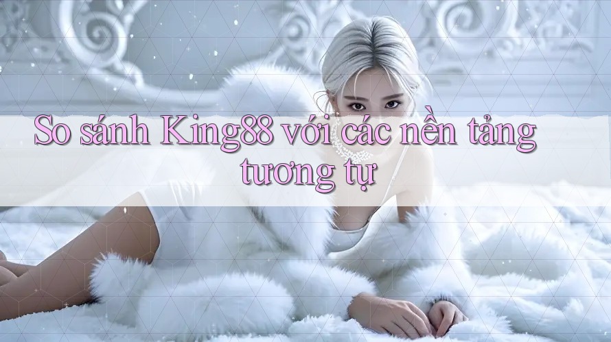 So sánh King88 với các nền tảng tương tự