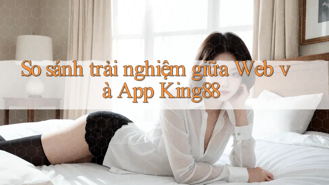 So sánh trải nghiệm giữa Web và App King88