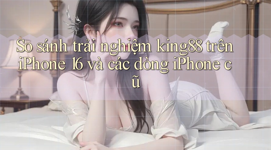 So sánh trải nghiệm king88 trên iPhone 16 và các dòng iPhone cũ