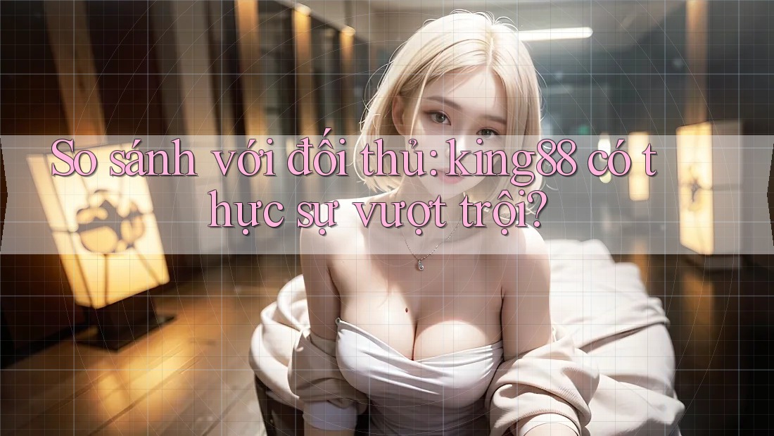 So sánh với đối thủ: king88 có thực sự vượt trội?