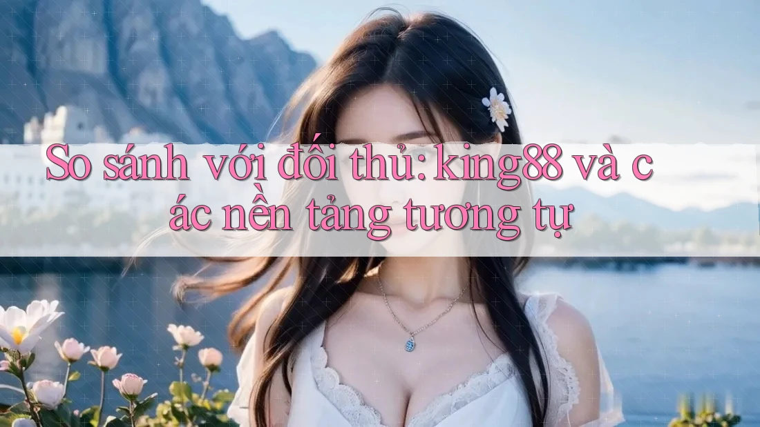 So sánh với đối thủ: king88 và các nền tảng tương tự