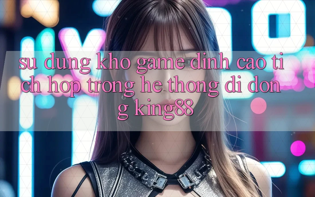 Sử dụng Kho Game Đỉnh Cao Tích Hợp Trong Hệ thống di động King88