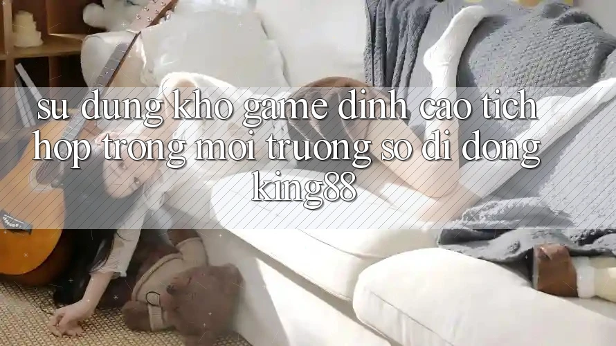 Sử dụng Kho Game Đỉnh cao Tích Hợp Trong Môi trường số di động King88