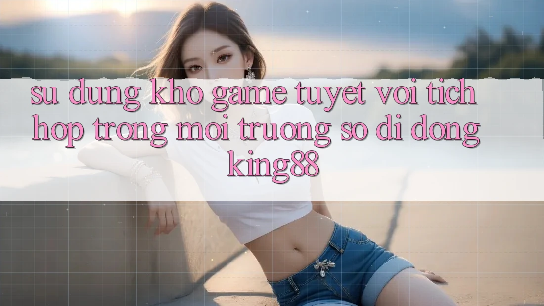 Sử dụng Kho Game Tuyệt vời Tích Hợp Trong Môi trường số di động King88