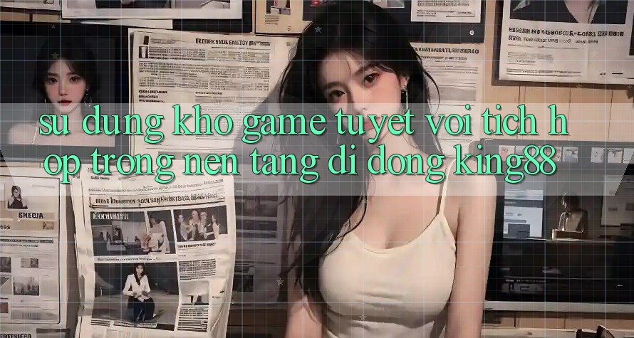 Sử dụng Kho Game Tuyệt vời Tích Hợp Trong Nền tảng di động King88
