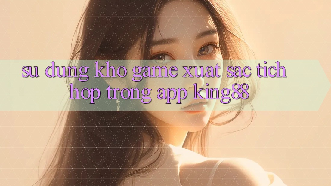 Sử dụng Kho Game Xuất sắc Tích Hợp Trong App King88