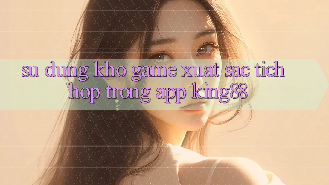 Sử dụng Kho Game Xuất sắc Tích Hợp Trong App King88