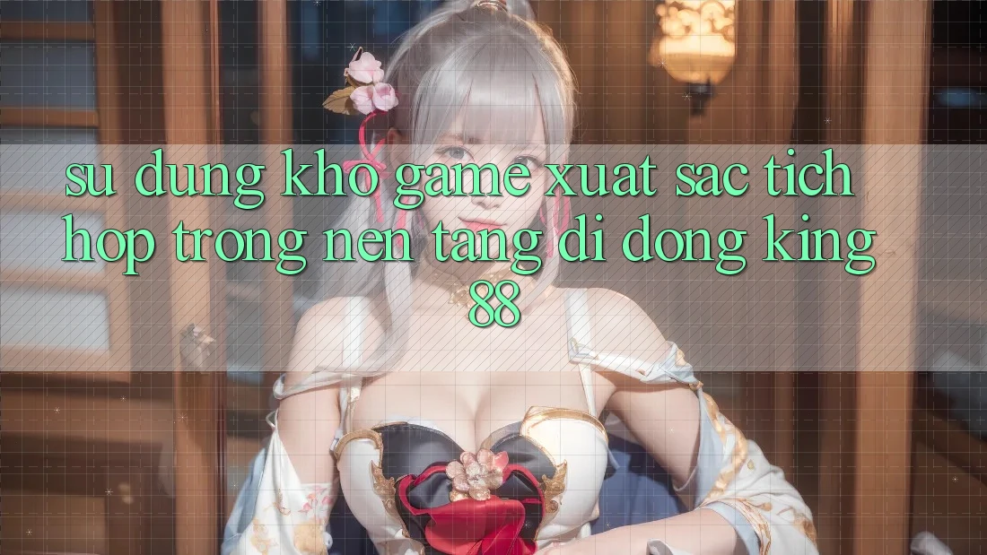 Sử dụng Kho Game Xuất sắc Tích Hợp Trong Nền tảng di động King88