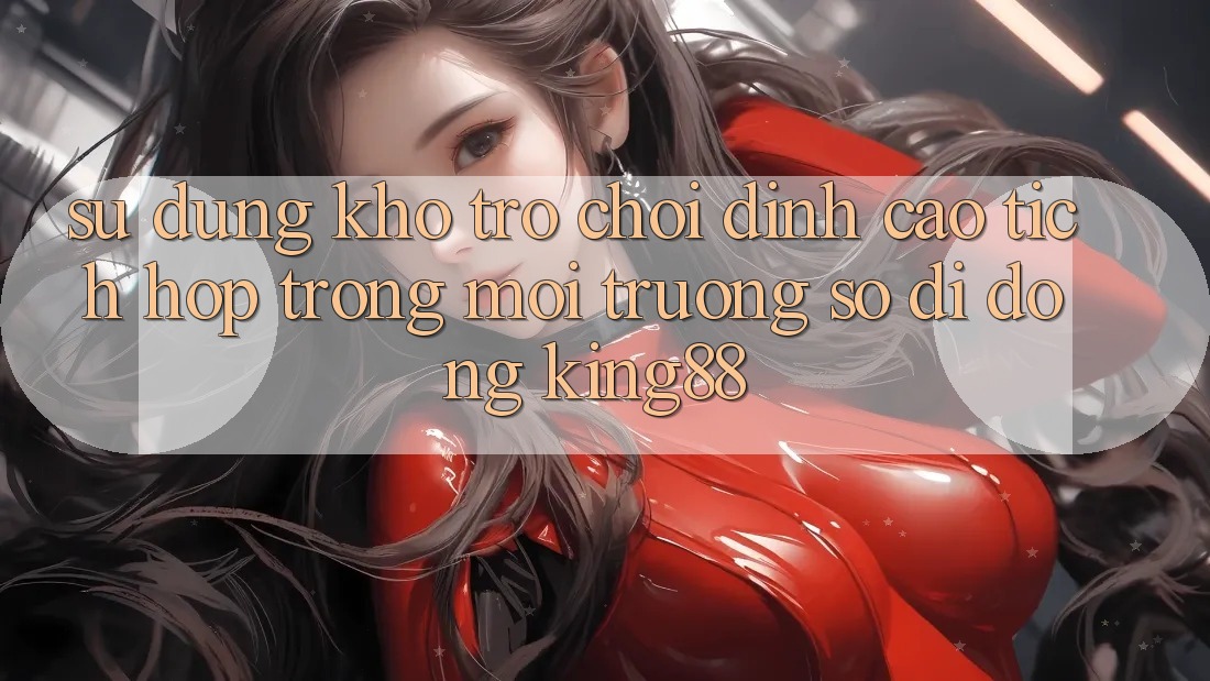 Sử dụng Kho Trò chơi Đỉnh Cao Tích Hợp Trong Môi trường số di động King88