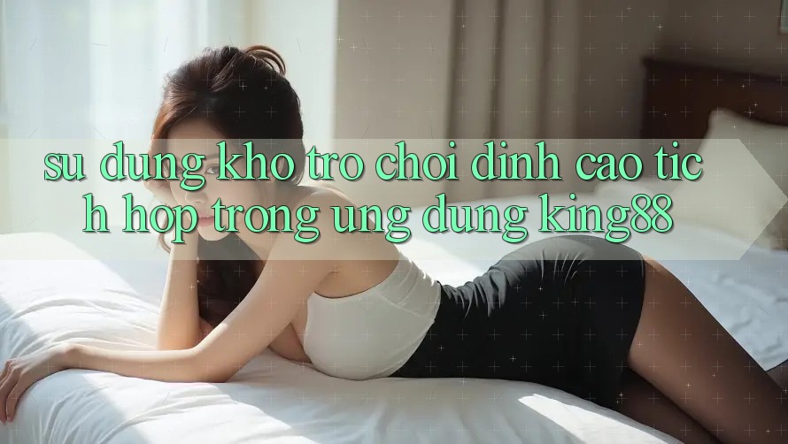 Sử dụng Kho Trò chơi Đỉnh Cao Tích Hợp Trong Ứng dụng King88