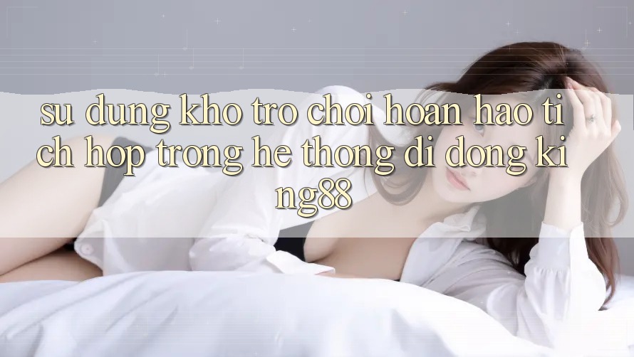 Sử dụng Kho Trò chơi Hoàn hảo Tích Hợp Trong Hệ thống di động King88 Sử dụng Kho Trò chơi Hoàn hảo Tích Hợp Trong Hệ thống di động King88