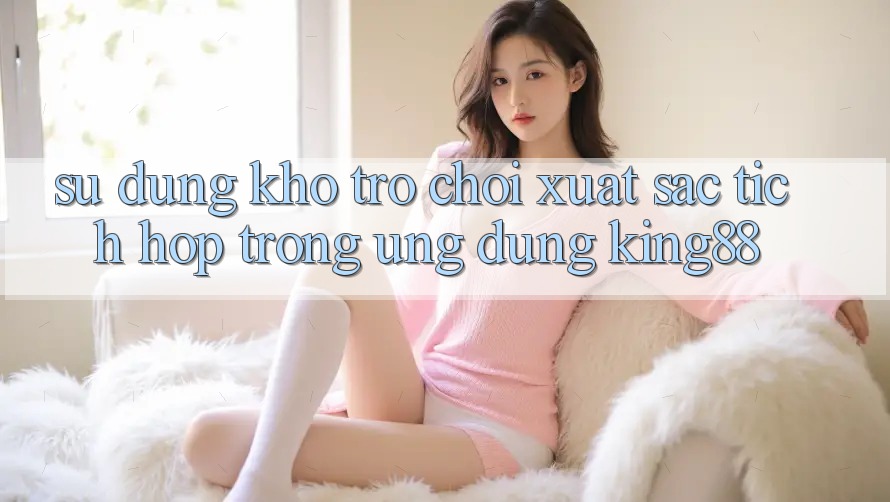 Sử dụng Kho Trò chơi Xuất sắc Tích Hợp Trong Ứng Dụng King88